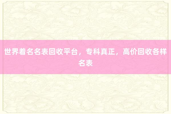 世界着名名表回收平台，专科真正，高价回收各样名表