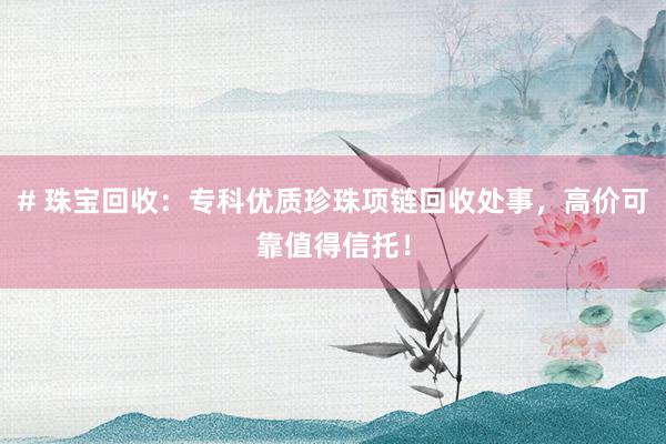 # 珠宝回收：专科优质珍珠项链回收处事，高价可靠值得信托！