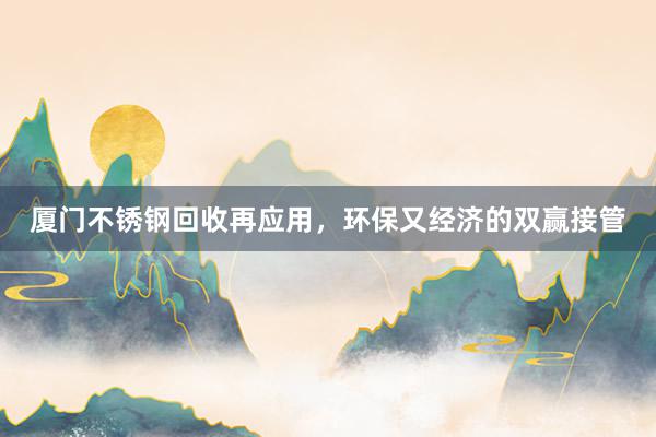 厦门不锈钢回收再应用，环保又经济的双赢接管