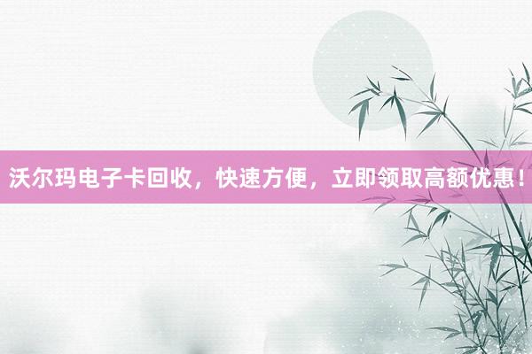 沃尔玛电子卡回收，快速方便，立即领取高额优惠！