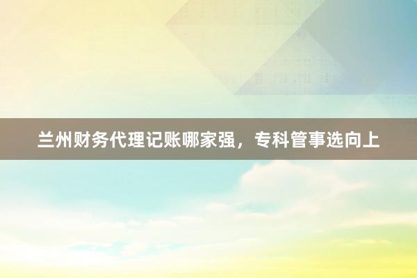 兰州财务代理记账哪家强，专科管事选向上