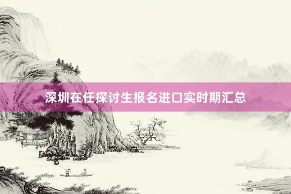 深圳在任探讨生报名进口实时期汇总