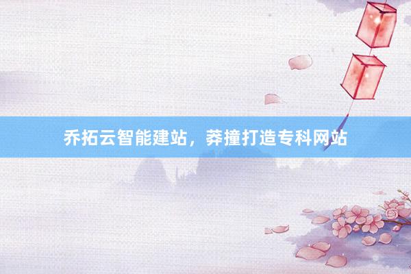 乔拓云智能建站，莽撞打造专科网站