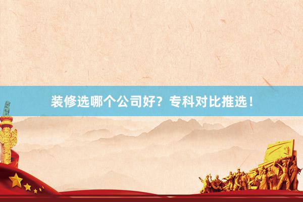 装修选哪个公司好？专科对比推选！