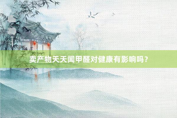 卖产物天天闻甲醛对健康有影响吗？